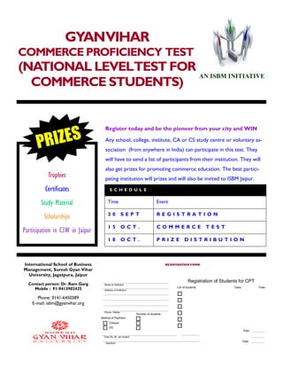 GYANVIHAR
COMMERCE PROFICIENCY TEST
(NATIONAL LEVELTEST FOR
COMMERCE STUDENTS)
International School of Business
Management, Suresh Gyan Vihar
University, Jagatpura, Jaipur
Phone: 0141-6450389
E-mail: isbm@gyanvihar.org
Register today and be the pioneer from your city and WIN
S C H E D U L E
Time Event
3 0 S E P T R E G I S T R A T I O N
1 5 O C T . C O M M E R C E T E S T
1 8 O C T . P R I Z E D I S T R I B U T I O N
Trophies
Certificates
Study Material
Scholarships
Participation in C3W in Jaipur
Any school, college, institute, CA or CS study centre or voluntary as-
sociation (from anywhere in India) can participate in this test. They
will have to send a list of participants from their institution. They will
also get prizes for promoting commerce education. The best partici-
pating institution will prizes and will also be invited to ISBM Jaipur.
Contact person: Dr. Ram Garg
Mobile : 91-9413902425
PRIZES
Registration of Students for CPT
Cheque
Fees Rs. 80 per student
Signature
Method of Payment
DD
Name of Institution
Address of Institution
Phone / Mobile
List of students
Total
Total:
Class Fees
Number of students :
REGISTRATION FORM
AN ISBM INITIATIVE
 