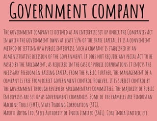 Government company
The government company is deﬁned as an enterprise set up under the Companies Act
in which the government owns at least 51% of the share capital. It is a convenient
method of setting up a public enterprise. Such a company is stablished by an
administrative decision of the government. It does not require any pecial Act to be
passed by the Parliament, as required in the case of public corporations It enjoys the
necessary freedom in raising capital from the public. Further, the management of a
company is free from direct government control. However, it is subject control by
the government through review by parliamentary Committees. The majority of Public
Enterprises are set up as government companies. Some of the examples are Hindustan
Machine Tools (HMT), State Trading Corporation (STC),
Maruti Udyog Ltd, Steel Authority of India Limited (SAIL), Coal India Limited, etc.
 