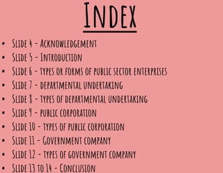 Index
• Slide 4 - Acknowledgement
• Slide 5 - Introduction
• Slide 6 - types or forms of public sector enterprises
• Slide 7 - departmental undertaking
• Slide 8 - types of departmental undertaking
• Slide 9 - public corporation
• Slide 10 - types of public corporation
• Slide 11 - Government company
• Slide 12 - types of government company
• Slide 13 to 14 - Conclusion
 