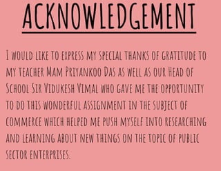 ACKNOWLEDGEMENT
I would like to express my special thanks of gratitude to
my teacher Mam Priyankoo Das as well as our Head of
School Sir Vidukesh Vimal who gave me the opportunity
to do this wonderful assignment in the subject of
commerce which helped me push myself into researching
and learning about new things on the topic of public
sector enterprises.
 