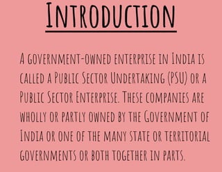 Introduction
A government-owned enterprise in India is
called a Public Sector Undertaking (PSU) or a
Public Sector Enterprise. These companies are
wholly or partly owned by the Government of
India or one of the many state or territorial
governments or both together in parts.
 