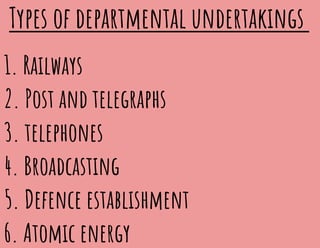 Types of departmental undertakings
1. Railways
2. Post and telegraphs
3. telephones
4. Broadcasting
5. Defence establishment
6. Atomic energy
 