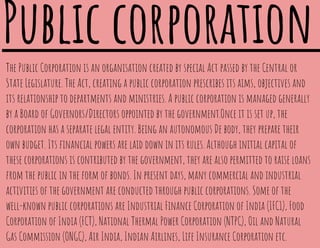 The Public Corporation is an organisation created by special Act passed by the Central or
State Legislature. The Act, creating a public corporation prescribes its aims, objectives and
its relationship to departments and ministries. A public corporation is managed generally
by a Board of Governors/Directors oppointed by the government.Once it is set up, the
corporation has a separate legal entity. Being an autonomous De body, they prepare their
own budget. Its ﬁnancial powers are laid down in its rules. Although initial capital of
these corporations is contributed by the government, they are also permitted to raise loans
from the public in the form of bonds. In present days, many commercial and industrial
activities of the government are conducted through public corporations. Some of the
well-known public corporations are Industrial Finance Corporation of India (IFC1), Food
Corporation of India (FCT), National Thermal Power Corporation (NTPC), Oil and Natural
Gas Commission (ONGC), Air India, Indian Airlines, Life Insurance Corporation etc.
Public corporation
 