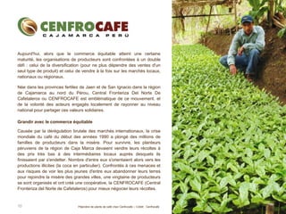 10
Aujourd'hui, alors que le commerce équitable atteint une certaine
maturité, les organisations de producteurs sont confrontées à un double
défi : celui de la diversification (pour ne plus dépendre des ventes d'un
seul type de produit) et celui de vendre à la fois sur les marchés locaux,
nationaux ou régionaux.
Née dans les provinces fertiles de Jaen et de San Ignacio dans la région
de Cajamarca au nord du Pérou, Central Fronteriza Del Norte De
Cafetaleros ou CENFROCAFE est emblématique de ce mouvement. et
de la volonté des acteurs engagés localement de rayonner au niveau
national pour partager ces valeurs solidaires.
Grandir avec le commerce équitable
Causée par la dérégulation brutale des marchés internationaux, la crise
mondiale du café du début des années 1990 a plongé des millions de
familles de producteurs dans la misère. Pour survivre, les planteurs
péruviens de la région de Caja Marca devaient vendre leurs récoltes à
des prix très bas à des intermédiaires locaux auprès desquels ils
finissaient par s'endetter. Nombre d'entre eux s'orientaient alors vers les
productions illicites (la coca en particulier). Confrontés à ces menaces et
aux risques de voir les plus jeunes d'entre eux abandonner leurs terres
pour rejoindre la misère des grandes villes, une vingtaine de producteurs
se sont organisés et ont créé une coopérative, la CENFROCAFE (Central
Fronteriza del Norte de Cafetaleros) pour mieux négocier leurs récoltes.
Pépinière de plants de café chez Cenfrocafe – Crédit : Cenfrocafe
 