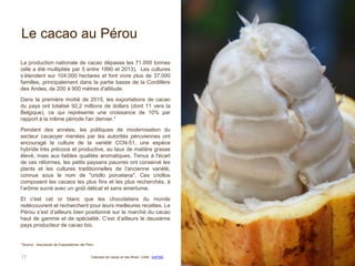 Le cacao au Pérou
La production nationale de cacao dépasse les 71.000 tonnes
(elle a été multipliée par 5 entre 1990 et 2013). Les cultures
s’étendent sur 104.000 hectares et font vivre plus de 37.000
familles, principalement dans la partie basse de la Cordillère
des Andes, de 200 à 900 mètres d'altitude.
Dans la première moitié de 2015, les exportations de cacao
du pays ont totalisé 92,2 millions de dollars (dont 11 vers la
Belgique), ce qui représente une croissance de 10% par
rapport à la même période l'an dernier.*
Pendant des années, les politiques de modernisation du
secteur cacaoyer menées par les autorités péruviennes ont
encouragé la culture de la variété CCN-51, une espèce
hybride très précoce et productive, au taux de matière grasse
élevé, mais aux faibles qualités aromatiques. Tenus à l'écart
de ces réformes, les petits paysans pauvres ont conservé les
plants et les cultures traditionnelles de l'ancienne variété,
connue sous le nom de "criollo porcelana". Ces criollos
composent les cacaos les plus fins et les plus recherchés, à
l’arôme sucré avec un goût délicat et sans amertume.
Et c'est cet or blanc que les chocolatiers du monde
redécouvrent et recherchent pour leurs meilleures recettes. Le
Pérou s’est d’ailleurs bien positionné sur le marché du cacao
haut de gamme et de spécialité. C’est d’ailleurs le deuxième
pays producteur de cacao bio.
17 Cabosse de cacao et ses fèves. Cédit : kmf164
*Source : Asociación de Exportadores del Perú.
 