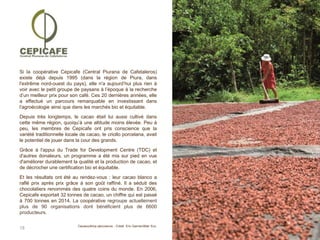 18
Si la coopérative Cepicafe (Central Piurana de Cafetaleros)
existe déjà depuis 1995 (dans la région de Piura, dans
l'extrême nord-ouest du pays), elle n'a aujourd’hui plus rien à
voir avec le petit groupe de paysans à l’époque à la recherche
d’un meilleur prix pour son café. Ces 20 dernières années, elle
a effectué un parcours remarquable en investissant dans
l'agroécologie ainsi que dans les marchés bio et équitable.
Depuis très longtemps, le cacao était lui aussi cultivé dans
cette même région, quoiqu’à une altitude moins élevée. Peu à
peu, les membres de Cepicafe ont pris conscience que la
variété traditionnelle locale de cacao, le criollo porcelana, avait
le potentiel de jouer dans la cour des grands.
Grâce à l'appui du Trade for Development Centre (TDC) et
d'autres donateurs, un programme a été mis sur pied en vue
d'améliorer durablement la qualité et la production de cacao, et
de décrocher une certification bio et équitable.
Et les résultats ont été au rendez-vous : leur cacao blanco a
raflé prix après prix grâce à son goût raffiné. Il a séduit des
chocolatiers renommés des quatre coins du monde. En 2006,
Cepicafe exportait 32 tonnes de cacao, un chiffre qui est passé
à 700 tonnes en 2014. La coopérative regroupe actuellement
plus de 90 organisations dont bénéficient plus de 6600
producteurs.
Cacaocultrice péruvienne - Crédit Eric Garnier/Alter Eco
 