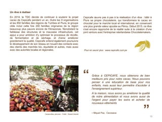 Un rêve à réaliser
En 2014, le TDC décide de continuer à soutenir le projet
cacao de Cepicafe pendant un an. Outre les 9 organisations
et les 850 familles des régions de Tumbes et Piura, le groupe
cible inclut cette fois 200 familles originaires de la région
beaucoup plus pauvre encore de l'Amazonas. Nonobstant la
faiblesse des structures et la mauvaise infrastructure, cet
appui a pour ambition d'y optimiser le processus de récolte,
de fermentation et de séchage, et d'ainsi améliorer
grandement la qualité. Cepicafe entend également poursuivre
le développement de son réseau en nouant des contacts avec
des clients des marchés bio, équitable et autres, mais aussi
avec des autorités locales et régionales.
Cepicafe œuvre pas à pas à la réalisation d'un rêve : bâtir à
Piura sa propre chocolaterie, qui transformera le cacao en
chocolat pour le marché local et international, en conservant
une plus grande valeur ajoutée au Pérou. Début 2015, ce rêve
s'est encore rapproché de la réalité suite à la création d'une
joint venture avec l'entreprise néerlandaise Chocolatemakers.
19
Cacaoculteur péruvien - Crédit : Shared Interest
Grâce à CEPICAFE, nous obtenons de bien
meilleurs prix pour notre cacao. Nous pouvons
penser à une éducation de base pour nos
enfants, mais aussi leur permettre d'accéder à
l'enseignement supérieur.
A la maison, nous avons pu améliorer la qualité
de notre alimentation et nous avons aussi de
l'argent pour payer les soins et acheter de
nouveaux vêtements
- Miquel Paz, Cecosava
“
”
Pour en savoir plus : www.cepicafe.com.pe
 