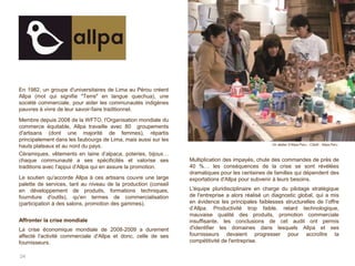 24
En 1982, un groupe d'universitaires de Lima au Pérou créent
Allpa (mot qui signifie "Terre" en langue quechua), une
société commerciale, pour aider les communautés indigènes
pauvres à vivre de leur savoir-faire traditionnel.
Membre depuis 2008 de la WFTO, l'Organisation mondiale du
commerce équitable, Allpa travaille avec 80 groupements
d'artisans (dont une majorité de femmes), répartis
principalement dans les faubourgs de Lima, mais aussi sur les
hauts plateaux et au nord du pays.
Céramiques, vêtements en laine d’alpaca, poteries, bijoux…
chaque communauté a ses spécificités et valorise ses
traditions avec l'appui d'Allpa qui en assure la promotion.
Le soutien qu'accorde Allpa à ces artisans couvre une large
palette de services, tant au niveau de la production (conseil
en développement de produits, formations techniques,
fourniture d'outils), qu'en termes de commercialisation
(participation à des salons, promotion des gammes).
Affronter la crise mondiale
La crise économique mondiale de 2008-2009 a durement
affecté l'activité commerciale d'Allpa et donc, celle de ses
fournisseurs.
Multiplication des impayés, chute des commandes de près de
40 %… les conséquences de la crise se sont révélées
dramatiques pour les centaines de familles qui dépendent des
exportations d'Allpa pour subvenir à leurs besoins.
L'équipe pluridisciplinaire en charge du pilotage stratégique
de l'entreprise a alors réalisé un diagnostic global, qui a mis
en évidence les principales faiblesses structurelles de l’offre
d’Allpa. Productivité trop faible, retard technologique,
mauvaise qualité des produits, promotion commerciale
insuffisante, les conclusions de cet audit ont permis
d'identifier les domaines dans lesquels Allpa et ses
fournisseurs devaient progresser pour accroître la
compétitivité de l'entreprise.
Un atelier d’Allpa Peru - Crédit : Allpa Peru
 