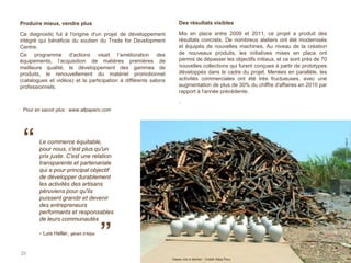 25
Le commerce équitable,
pour nous, c'est plus qu'un
prix juste. C'est une relation
transparente et partenariale
qui a pour principal objectif
de développer durablement
les activités des artisans
péruviens pour qu'ils
puissent grandir et devenir
des entrepreneurs
performants et responsables
de leurs communautés
- Luis Heller, gérant d'Allpa
“
”
Vases mis à sécher - Crédit Allpa Peru
Produire mieux, vendre plus
Ce diagnostic fut à l'origine d'un projet de développement
intégré qui bénéficie du soutien du Trade for Development
Centre.
Ce programme d'actions visait l’amélioration des
équipements, l’acquisition de matières premières de
meilleure qualité, le développement des gammes de
produits, le renouvellement du matériel promotionnel
(catalogues et vidéos) et la participation à différents salons
professionnels.
Des résultats visibles
Mis en place entre 2009 et 2011, ce projet a produit des
résultats concrets. De nombreux ateliers ont été modernisés
et équipés de nouvelles machines. Au niveau de la création
de nouveaux produits, les initiatives mises en place ont
permis de dépasser les objectifs initiaux, et ce sont près de 70
nouvelles collections qui furent conçues à partir de prototypes
développés dans le cadre du projet. Menées en parallèle, les
activités commerciales ont été très fructueuses, avec une
augmentation de plus de 30% du chiffre d'affaires en 2010 par
rapport à l'année précédente.
.
Pour en savoir plus : www.allpaperu.com
 