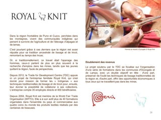Dans la région frontalière de Puno et Cuzco, perchées dans
les montagnes, vivent des communautés indigènes qui
peinent à survivre de l’agriculture et de l’élevage d’alpagas et
de lamas.
C'est pourtant grâce à ces derniers que la région est aussi
réputée pour sa tradition ancestrale de tissage et de tricot,
remontant au temps des Incas.
Or, si traditionnellement, ce travail était l'apanage des
hommes, ceux-ci partent de plus en plus souvent à la
recherche d'emplois dans les mines, tandis que les jeunes
quittent la région, faute de perspectives.
Depuis 2012, le Trade for Development Centre (TDC) appuie
ici un projet de l'entreprise familiale Royal Knit, qui s'est
donné pour mission de former les « Indígenas » aux
techniques traditionnelles de tissage et de tricot pour, ensuite,
leur donner la possibilité de collaborer à ses collections.
L’entreprise compte 35 employés directs et 400 bénéficiaires.
Depuis 2004, Royal Knit est membre de la World Fair Trade
Organisation (WFTO). Elle a à son actif plus de 40 formations
organisées dans l'ensemble du pays et commercialise aux
quatre coins du monde les produits textiles réalisés par des
centaines de tisseuses.
Doublement des revenus
Le projet soutenu par le TDC se focalise sur l'organisation
d'une série de formations dans les communes d'Ocongate et
de Lampa, avec un double objectif en tête : d'une part,
préserver de l'oubli les techniques de tissage traditionnelles de
la région et, d'autre part, offrir des opportunités économiques à
tous ceux qui ne travaillent pas dans les mines.
26
Femme au travail à Ocongate © Royal Knit
 