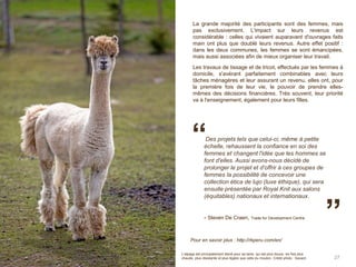 La grande majorité des participants sont des femmes, mais
pas exclusivement. L'impact sur leurs revenus est
considérable : celles qui vivaient auparavant d'ouvrages faits
main ont plus que doublé leurs revenus. Autre effet positif :
dans les deux communes, les femmes se sont émancipées,
mais aussi associées afin de mieux organiser leur travail.
Les travaux de tissage et de tricot, effectués par les femmes à
domicile, s'avérant parfaitement combinables avec leurs
tâches ménagères et leur assurant un revenu, elles ont, pour
la première fois de leur vie, le pouvoir de prendre elles-
mêmes des décisions financières. Très souvent, leur priorité
va à l'enseignement, également pour leurs filles.
27
Des projets tels que celui-ci, même à petite
échelle, rehaussent la confiance en soi des
femmes et changent l'idée que les hommes se
font d'elles. Aussi avons-nous décidé de
prolonger le projet et d'offrir à ces groupes de
femmes la possibilité de concevoir une
collection ética de lujo (luxe éthique), qui sera
ensuite présentée par Royal Knit aux salons
(équitables) nationaux et internationaux.
- Steven De Craen, Trade for Development Centre
Pour en savoir plus : http://rkperu.com/en/
“
”
L’alpaga est principalement élevé pour sa laine, qui est plus douce, six fois plus
chaude, plus résistante et plus légère que celle du mouton. Crédit photo : Savard.
 