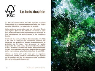 Le bois durable
Au début du XIXème siècle, les forêts tropicales couvraient
une superficie de 16 millions de kilomètres carrés à la surface
du globe. Aujourd'hui, il en reste moins de la moitié.
Cette spirale de la destruction n'est pas irréversible. Depuis
une vingtaine d'années, des initiatives sont mises en place
pour développer des activités forestières et une économie du
bois respectueuses de l'environnement et des populations
locales.
Initiative la plus connue, le Forest Stewardship Council (FSC)
a été créé en 1993 par des propriétaires forestiers, des
industriels, des organisations sociales et des associations de
protection de la nature pour promouvoir la gestion
responsable des forêts partout dans le monde. Pour ce faire,
le FSC a identifié une série de critères environnementaux,
sociaux et économiques que doivent respecter les exploitants
(et les intermédiaires) qui souhaitent bénéficier du label FSC.
Attribué au terme d'un audit mené par un organisme
indépendant, ce label garantit au consommateur que le papier
ou les matériaux en bois qu'il souhaite acheter proviennent
bien de territoires gérés durablement.
28 Forêt péruvienne - Crédit : Steve Goddard
 