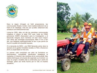 Dans la région d’Ucajali, en forêt amazonienne, les
communautés Shipibo Conibo vivent traditionnellement de la
forêt et de l’abattage, mais les prix qu’elles obtiennent des
acheteurs sont dérisoirement bas.
Lorsqu’en 2005, elles ont été les premières communautés
indigènes à obtenir le label FSC avec l’aide de l’ONG
péruvienne AIDER (Association para la Investigación y el
Desarrollo Integral), leurs membres ont bien nourri l’espoir
d’en retirer des avantages économiques. Mais il n’en a rien
été. Leur faiblesse organisationnelle ne leur a pas permis de
fournir la qualité et la quantité requises.
À la demande de BOS+, une ONG flamande active dans le
domaine de la gestion forestière durable, le TDC a financé en
2010 un projet étalé sur trois ans.
Le premier volet comportait une série de formations en
administration, comptabilité, planification stratégique et
marketing, à l’intention des membres de la communauté. Des
ateliers techniques ont ensuite été organisés sur le terrain. Le
cœur du projet a toutefois été la construction d’un centre de
stockage, grâce aux fonds fournis par le TDC et d'autres
donateurs.
29 Les bûcherons Shipibo Conibo. Crédit photo : Aider
 