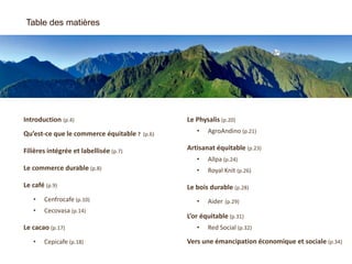 Introduction (p.4)
Qu’est-ce que le commerce équitable ? (p.6)
Filières intégrée et labellisée (p.7)
Le commerce durable (p.8)
Le café (p.9)
• Cenfrocafe (p.10)
• Cecovasa (p.14)
Le cacao (p.17)
• Cepicafe (p.18)
Table des matières
Le Physalis (p.20)
• AgroAndino (p.21)
Artisanat équitable (p.23)
• Allpa (p.24)
• Royal Knit (p.26)
Le bois durable (p.28)
• Aider (p.29)
L’or équitable (p.31)
• Red Social (p.32)
Vers une émancipation économique et sociale (p.34)
 