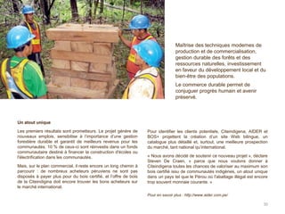 Un atout unique
Les premiers résultats sont prometteurs. Le projet génère de
nouveaux emplois, sensibilise à l’importance d’une gestion
forestière durable et garantit de meilleurs revenus pour les
communautés. 10 % de ceux-ci sont réinvestis dans un fonds
communautaire destiné à financer la construction d'écoles ou
l'électrification dans les communautés.
Mais, sur le plan commercial, il reste encore un long chemin à
parcourir : de nombreux acheteurs péruviens ne sont pas
disposés à payer plus pour du bois certifié, et l’offre de bois
de la Citeindigina doit encore trouver les bons acheteurs sur
le marché international.
Pour identifier les clients potentiels, Citeindigena, AIDER et
BOS+ projettent la création d’un site Web bilingue, un
catalogue plus détaillé et, surtout, une meilleure prospection
du marché, tant national qu’international.
« Nous avons décidé de soutenir ce nouveau projet », déclare
Steven De Craen, « parce que nous voulons donner à
Citeindigena toutes les chances de valoriser au maximum son
bois certifié issu de communautés indigènes, un atout unique
dans un pays tel que le Pérou où l'abattage illégal est encore
trop souvent monnaie courante. »
Pour en savoir plus : http://www.aider.com.pe/
30
Maîtrise des techniques modernes de
production et de commercialisation,
gestion durable des forêts et des
ressources naturelles, investissement
en faveur du développement local et du
bien-être des populations.
Le commerce durable permet de
conjuguer progrès humain et avenir
préservé.
 