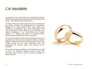 L’or équitable
31
La production d'une seule bague en or génère 20 tonnes de
déchets hautement toxiques et consomme 50 000 litres d'eau
douce... des chiffres qui donnent le tournis !
Le Pérou, sixième plus grand producteur d'or du monde, est
par ailleurs confronté au développement de l’exploitation
illégale de ce métal précieux. Avec entre autres pour
corollaires, la multiplication par 3 de la déforestation de la
forêt amazonienne depuis 2008 et la contamination des
nappes phréatiques. Les fonctionnaires des douanes
évaluent à 3 milliards de dollars ce commerce illicite,
désormais plus important que celui de la cocaïne.
Au vu de ces réalités et du fait que les entreprises minières ne
respectent que rarement les populations locales, le secteur
s'attache à redorer son blason en instaurant des codes et des
normes, tandis que les ONG s'associent avec des
coopératives de mineurs locaux pour produire de l'or
équitable.
Si les premiers bijoux équitables ont été proposés à la vente
en 2011, de nombreux obstacles doivent encore être
surmontés avant que les mineurs puissent envisager un
avenir plus doré.
Crédit photo : Serendipity Diamonds
 