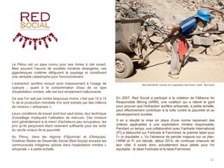 Le Pérou est un pays connu pour ses mines à ciel ouvert.
Bien souvent l’œuvre de sociétés minières étrangères, ces
gigantesques cratères défigurent le paysage et constituent
une véritable catastrophe pour l'environnement.
L'extraction aurifère recourt ainsi massivement à l'usage de
cyanure ; quant à la consommation d'eau de ce type
d'exploitation minière, elle est tout simplement hallucinante.
Ce que l'on sait par contre beaucoup moins, c'est que 10 à 15
% de la production mondiale d'or sont extraits par des millions
de mineurs « artisanaux ».
Leurs conditions de travail sont tout sauf sûres, leur technique
d'orpaillage impliquant l'utilisation de mercure. Ces mineurs
sont généralement à la merci d'acheteurs peu scrupuleux, les
prix qu’ils perçoivent étant rarement suffisants pour les sortir
du cercle vicieux de la pauvreté.
Au Pérou, dans les régions d'Apurimac et d'Arequipo,
l'Instituto Redes de Desarrollo Social (Red Social) encadre les
communautés indigènes actives dans l'exploitation minière «
artisanale » à petite échelle.
32
Mine MACDESA, membre de l’organisation Red Social. Crédit : Red Social
En 2007, Red Social a participé à la création de l'Alliance for
Responsible Mining (ARM), une coalition qui a relevé le gant
pour prouver que l'extraction aurifère artisanale, à petite échelle,
peut effectivement contribuer à la lutte contre la pauvreté et au
développement durable.
Il en a résulté la mise en place d'une norme reprenant des
critères applicables à une exploitation minière responsable.
Pendant un temps, une collaboration avec Fairtrade International
(FI) a débouché sur Fairtrade & Fairmined, le premier label pour
l'« or équitable ». Vu l'absence de percée majeure sur ce plan,
l’ARM et FI ont décidé, début 2014, de continuer chacune de
leur côté. Il existe donc actuellement deux labels pour l'or
équitable : le label Fairtrade et le label Fairmined.
 