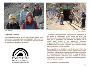 Ce processus de formalisation sous-entend la légalisation de
leur activité et l’autorisation à faire usage des terres. Une
formation sera ensuite dispensée sur les techniques durables,
telles que la gravimétrie, qui permettent de séparer l'or du
minerai sans recourir à des substances chimiques
dangereuses. Cette démarche doit aboutir à l'obtention tant du
label Fairtrade que du label Fairmined, ainsi qu'à de nouvelles
opportunités sur le marché équitable.
Chaque projet minier étant bien entendu à durée limitée, Red
Social réclame par conséquent aussi des organisations qu'elles
investissent une partie des revenus générés dans la recherche
de nouvelles activités. Pour Red Social, de tels projets pilotes
sont particulièrement importants pour montrer à d'autres
groupes de la région qu'une exploitation minière responsable à
petite échelle est possible.
Pour en savoir plus : http://redsocial.pe/
33
Crédit : Red Social
Fairtrade et Fairmined
Les projets soutenus par le TDC ont un double objectif. Pour
commencer, trois organisations, soit quelque 183 mineurs et
leur famille, bénéficieront d'un encadrement afin de se mettre
en règle avec la législation péruvienne.
Crédit : Red Social
 