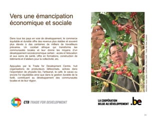 Vers une émancipation
économique et sociale
Dans tous les pays en voie de développement, le commerce
équitable et durable offre des revenus plus stables et souvent
plus élevés à des centaines de milliers de travailleurs
précaires. Un cocktail éthique qui transforme les
communautés locales et leur donne les moyens d’un
développement socioéconomique certain : accès à l’éducation
et aux soins de santé, offre en formations, construction de
bâtiments et d’ateliers pour la collectivité, etc.
Appuyées par le Trade for Development Centre, huit
organisations de producteurs défavorisés, actives dans
l’exportation de physalis bio, l'artisanat, le café, le cacao ou
encore l'or équitables ainsi que dans la gestion durable de la
forêt, contribuent au développement des communautés
locales et de leur région.
34
AlbertinomezaOjeda,CenfroCafePeruCrédit:TradeAidNewZealand
 