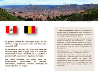 50 ans de Coopération 6 ans d’action du Trade for Development Centre
Le Trade for Development Centre est un programme de
l’Agence belge de développement pour promouvoir le
commerce équitable et durable, et améliorer l’accès au(x)
marché(s) des organisations de producteurs.
Les coopératives agricoles et les groupes de producteurs
partagent souvent bien des caractéristiques : un solide
engagement, un énorme potentiel, mais aussi un manque
flagrant de ressources et de connaissances des marchés
qui entraîne la perte de nombre d'opportunités de
développement.
C'est précisément à ce niveau que le Trade for
Development Centre (TDC) entend faire la différence.
Il soutient des projets mis en oeuvre dans les pays
prioritaires de la Coopération belge, dans trois domaines :
l’augmentation des capacités de gestion des
organisations de petits producteurs, l'amélioration de la
qualité des produits et le développement des
connaissances des marchés locaux, régionaux et
internationaux.
Le premier accord de coopération signé par les
ministres belge et péruvien entre les deux pays
remonte à 1965.
Un demi-siècle plus tard, la Coopération belge est
toujours active dans ce pays andin et le Trade for
Development Centre y soutient ou y a soutenu 8
projets relatifs au commerce équitable et durable.
Une raison suffisante pour rendre visite aux
cacaoculteurs, producteurs de physalis,
caféiculteurs, bûcherons, artisanes, tisseuses et
mineurs derrière ces projets.
5
Vue panoramique de Cuzco - Crédit : Cacophony
 