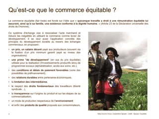 Qu’est-ce que le commerce équitable ?
Le commerce équitable (fair trade) est fondé sur l’idée que « quiconque travaille a droit à une rémunération équitable lui
assurant, ainsi qu’à sa famille, une existence conforme à la dignité humaine. » (Article 23 de la Déclaration universelle des
droits de l’Homme).
Ce système d'échange vise à resocialiser l’acte marchand et
réduire les inégalités en utilisant le commerce comme levier de
développement. Il se veut aussi l’application concrète des
principes du développement durable au travers des échanges
commerciaux, en proposant :
• un prix, un salaire décent payé aux producteurs (souvent via
la fixation d’un prix minimum garanti payé au niveau des
organisations)
• une prime "de développement" (en sus du prix équitable)
utilisée pour la réalisation d'investissements productifs et/ou de
programmes sociaux (alphabétisation, accès aux soins, etc.).
• des conditions et délais de paiement favorables (voire des
possibilités de préfinancement),
• des relations durables entre partenaires économiques,
• la limitation des intermédiaires,
• le respect des droits fondamentaux des travailleurs (liberté
syndicale…),
• la transparence sur l’origine du produit et sur les étapes de sa
commercialisation,
• un mode de production respectueux de l’environnement
• et enfin des produits de qualité proposés aux consommateurs.
6 Nelly Escurra Chuco, Coopérative Agropia - Crédit : Agropia / Equitable
 