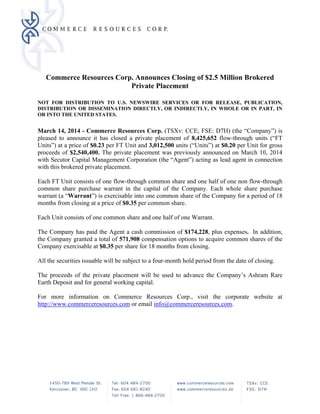 Commerce Resources Corp. Announces Closing of $2.5 Million Brokered
Private Placement
NOT FOR DISTRIBUTION TO U.S. NEWSWIRE SERVICES OR FOR RELEASE, PUBLICATION,
DISTRIBUTION OR DISSEMINATION DIRECTLY, OR INDIRECTLY, IN WHOLE OR IN PART, IN
OR INTO THE UNITED STATES.
March 14, 2014 - Commerce Resources Corp. (TSXv: CCE; FSE: D7H) (the “Company”) is
pleased to announce it has closed a private placement of 8,425,652 flow-through units (“FT
Units”) at a price of $0.23 per FT Unit and 3,012,500 units (“Units”) at $0.20 per Unit for gross
proceeds of $2,540,400. The private placement was previously announced on March 10, 2014
with Secutor Capital Management Corporation (the “Agent”) acting as lead agent in connection
with this brokered private placement.
Each FT Unit consists of one flow-through common share and one half of one non flow-through
common share purchase warrant in the capital of the Company. Each whole share purchase
warrant (a “Warrant”) is exercisable into one common share of the Company for a period of 18
months from closing at a price of $0.35 per common share.
Each Unit consists of one common share and one half of one Warrant.
The Company has paid the Agent a cash commission of $174,228, plus expenses. In addition,
the Company granted a total of 571,908 compensation options to acquire common shares of the
Company exercisable at $0.35 per share for 18 months from closing.
All the securities issuable will be subject to a four-month hold period from the date of closing.
The proceeds of the private placement will be used to advance the Company’s Ashram Rare
Earth Deposit and for general working capital.
For more information on Commerce Resources Corp., visit the corporate website at
http://www.commerceresources.com or email info@commerceresources.com.
 