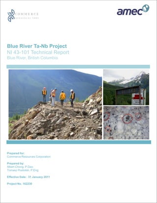 Blue River Ta-Nb Project
NI 43-101 Technical Report
Blue River, British Columbia




Prepared for:
Commerce Resources Corporation

Prepared by:
Albert Chong, P.Geo
Tomasz Postolski, P.Eng

Effective Date: 31 January 2011

Project No. 162230
 