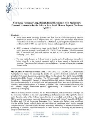 Commerce Resources Corp. Reports Robust Economics from Preliminary
    Economic Assessment for the Ashram Rare Earth Element Deposit, Northern
                                    Quebec

 
Highlights
    Study results show a strongly positive cash flow from a 4,000 tonne per day open-pit
       operation at Ashram with a 25-year mine life, a pre-tax and pre-finance Net Present
       Value (NPV) at a 10% discount rate of $2.32 billion, a pre-tax/pre-finance Internal Rate
       of Return (IRR) of 44% and a pre-tax/pre-finance payback period of 2.25 years.

         SGS’s economic evaluation was based on the March 6, 2012 resource estimate which
          used a base case geologic cut-off grade of 1.25% TREO and provided 29.3 million tonnes
          (Mt) of measured and indicated resource, as well as 219.8 Mt of inferred resource
          averaging 1.88% TREO.

         The rare earth elements at Ashram occur in simple and well-understood mineralogy,
          being primarily in the mineral monazite and to a lesser extent in bastnaesite and
          xenotime. These minerals dominate the currently known commercial extraction processes
          for rare earths.


May 24, 2012 - Commerce Resources Corp. (TSXv: CCE; FSE: D7H; OTCQX: CMRZF) (the
“Company”) is pleased to announce the results of a positive National Instrument 43-101
compliant Preliminary Economic Assessment (PEA) for the Ashram Rare Earth Element (REE)
Deposit at the Eldor Property in Quebec. The PEA, prepared by independent consultants SGS
Canada Inc. – Geostat (SGS Geostat) of Montreal (Blainville), indicates that the deposit can be
developed economically as an open-pit mine and recommends future work applicable to the pre-
feasibility and feasibility phases of economic evaluation. The Eldor Property is located within
the Labrador Trough, northeastern Quebec, approximately 130 kilometres south of the
community of Kuujjuaq.

“The PEA displays robust economics for the Ashram Deposit, and recommends next steps for
the economic evaluation of this very large and highly strategic resource. The high NPV derives
partly from the value of the Ashram material in that it is enriched with all five of the critical
REE’s namely neodymium, europium, dysprosium, terbium and yttrium” states David Hodge,
President and CEO of Commerce Resources Corp. “Management believes that significant
benefits will be further realized during the next phase of metallurgy based on the testwork
completed to date, given the deposit’s simple mineralogy and history of successful commercial
processing of Ashram’s three host minerals. We look forward to initiating the pre-feasibility
study to demonstrate this.”
 