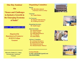 One Day Seminar
On
“Issues and Challenges
to Inclusive Growth in
the Emerging Economy
of India”
Date - 23rd
November 2014
Organised By
Department of Commerce
D.M.P.G College
Varanasi
Dhirendra Mahila P.G. College
Karmajeetpur, Sunderpur
Varanasi
Organizing Committee
Patron
Mr. Ravindra Jaiswal
Chairman, D.M.P.G College
Convener
Dr. Nalini Mishra
Co-Convener
Dr. Rajesh Vishwakarma
Dr. Pradeep Srivastava
Organizing Secretary
Dr. Suniti Gupta
Joint Secretaries
Dr. Santosh Kumar
Dr. Anjney Gupta
Dr. Rohit Bhattacharya
Mr. A. Prakash
Dr.Amita Dubey
Advisory Committee
Dr. Archana Srivastava
Dr. Hemendra Kr Singh
Mr. Pankaj Srivastava
Mr. Hemant Kumar Maurya
Contact Details
E-mail- rajeshv081@gmail.com
Mb-09450158802
 