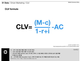 01 Data / Driven Marketing / CLV Mobile Commerce Story 
CLV formula 
CLV= 
(M-c) 
1-r+i -AC 
[조성문의 실리콘밸리 이야기] 
http://sungmooncho.com/2011/11/21/customer-lifetime-value/ 
M : 고객 1인당 평균 매출 (보통 1년 단위 계산) 
c : 고객 1인당 평균 비용 (보통 1년 단위 계산) 
r : 고객 유지 비율 (retention rate), 즉 어떤 고객이 그 다음 해에도 여전히 고객으로 남아 있을 확률 
i : 이자율 또는 할인율 
AC : 고객 획득 비용 (Acquisition Cost). 고객이 첫 방문 또는 첫 구매를 하도록 하는데 드는 비용 
EX) M=$10, c=$3, r=70%, i=10%, AC=$5라면, CLV는 $13 
 