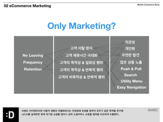 02 eCommerce Marketing Mobile Commerce Story 
Only Marketing? 
No Leaving 
Frequency 
Retention 
직관성 
개인화 
우연한 발견 
많은 상품 노출 
Push & Pull 
Search 
Utility Menu 
Easy Navigation 
고객 이탈 방지 
고객 체류시간 극대화 
고객의 목적성 & 일회성 행위 
고객의 목적성 & 반복적 행위 
고객의 비목적성 & 반복적 행위 
! 
브랜드 아이덴티티와 사용자 경험의 차별화보다는 안정성에 초점을 맞추어 모두가 같은 목적을 추구해 
UI/UX를 설계하면 현재 대기업 쇼핑몰 앱이나 상위 소셜커머스 쇼핑몰 앱처럼 비슷하게 도출된다. 
 