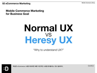 02 eCommerce Marketing Mobile Commerce Story 
Mobile Commerce Marketing 
for Business Goal 
Normal UX 
vs Heresy UX 
“Why to understand UX?” 
똑같은 eCommerce UX를 피하려면 때론 이단적인 UX를 받아들이는 것도 필요하다. 
 