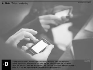 01 Data / Driven Marketing Mobile Commerce Story 
스마트폰과 SNS가 네트워크 세상에서 보편화/인프라화되면서 빅데이터는 단순한 양적 팽창이 아닌 
질적으로 성장하고 있다. 개개인의 단순한 정적 정보는 물론 동적 정보까지 정확하게 얻을 수 있게 됐다. 
개인의 위치, 상태, 속도, 방향은 물론 무엇을 좋아하고 어떤 사람과 어떤 관계인가까지 명확한 정보가 생산된다. 
단순한 로그가 아닌 예측 가능하고 활용가치가 무한한 빅데이터의 환경이 마련되었다. 
 