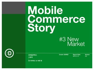 Mobile 
Commerce 
Story 
모바일커머스 
스토리 
- 
Create :DAREZ Version 
Report Date 
2014. 9. 3 
3.0 
#3 이커머스 뉴 마켓 편 
#3 New 
Market 
 