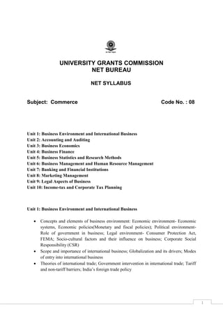 1
UNIVERSITY GRANTS COMMISSION
NET BUREAU
NET SYLLABUS
Subject: Commerce Code No. : 08
Unit 1: Business Environment and International Business
Unit 2: Accounting and Auditing
Unit 3: Business Economics
Unit 4: Business Finance
Unit 5: Business Statistics and Research Methods
Unit 6: Business Management and Human Resource Management
Unit 7: Banking and Financial Institutions
Unit 8: Marketing Management
Unit 9: Legal Aspects of Business
Unit 10: Income-tax and Corporate Tax Planning
Unit 1: Business Environment and International Business
 Concepts and elements of business environment: Economic environment- Economic
systems, Economic policies(Monetary and fiscal policies); Political environment-
Role of government in business; Legal environment- Consumer Protection Act,
FEMA; Socio-cultural factors and their influence on business; Corporate Social
Responsibility (CSR)
 Scope and importance of international business; Globalization and its drivers; Modes
of entry into international business
 Theories of international trade; Government intervention in international trade; Tariff
and non-tariff barriers; India’s foreign trade policy
 