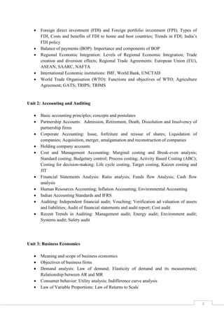 2
 Foreign direct investment (FDI) and Foreign portfolio investment (FPI); Types of
FDI, Costs and benefits of FDI to home and host countries; Trends in FDI; India’s
FDI policy
 Balance of payments (BOP): Importance and components of BOP
 Regional Economic Integration: Levels of Regional Economic Integration; Trade
creation and diversion effects; Regional Trade Agreements: European Union (EU),
ASEAN, SAARC, NAFTA
 International Economic institutions: IMF, World Bank, UNCTAD
 World Trade Organisation (WTO): Functions and objectives of WTO; Agriculture
Agreement; GATS; TRIPS; TRIMS
Unit 2: Accounting and Auditing
 Basic accounting principles; concepts and postulates
 Partnership Accounts: Admission, Retirement, Death, Dissolution and Insolvency of
partnership firms
 Corporate Accounting: Issue, forfeiture and reissue of shares; Liquidation of
companies; Acquisition, merger, amalgamation and reconstruction of companies
 Holding company accounts
 Cost and Management Accounting: Marginal costing and Break-even analysis;
Standard costing; Budgetary control; Process costing; Activity Based Costing (ABC);
Costing for decision-making; Life cycle costing, Target costing, Kaizen costing and
JIT
 Financial Statements Analysis: Ratio analysis; Funds flow Analysis; Cash flow
analysis
 Human Resources Accounting; Inflation Accounting; Environmental Accounting
 Indian Accounting Standards and IFRS
 Auditing: Independent financial audit; Vouching; Verification ad valuation of assets
and liabilities; Audit of financial statements and audit report; Cost audit
 Recent Trends in Auditing: Management audit; Energy audit; Environment audit;
Systems audit; Safety audit
Unit 3: Business Economics
 Meaning and scope of business economics
 Objectives of business firms
 Demand analysis: Law of demand; Elasticity of demand and its measurement;
Relationship between AR and MR
 Consumer behavior: Utility analysis; Indifference curve analysis
 Law of Variable Proportions: Law of Returns to Scale
 