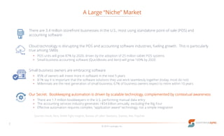A Large “Niche” Market
© 2016 LucaLogix, Inc.
7
There are 3.4 million storefront businesses in the U.S., most using standalone point-of-sale (POS) and
accounting software
Cloud technology is disrupting the POS and accounting software industries, fueling growth. This is particularly
true among SMBs
• POS units will grow 87% by 2020, driven by the adoption of 25 million tablet POS systems
• Small business accounting software (QuickBooks and Xero) will grow 169% by 2020
Small business owners are embracing software
• 85% of owners will invest more in software in the next 5 years
• 81% say it is important that the software solutions they use work seamlessly together (today, most do not)
• Millennials are the next generation of small business; 67% of business owners expect to retire within 10 years
Our Secret: Bookkeeping automation is driven by scalable technology, complemented by contextual awareness
• There are 1.7 million bookkeepers in the U.S. performing manual data entry
• The accounting services industry generates >$54 billion annually, excluding the Big Four
• Effective automation requires complex, “application aware” technology; not a simple integration
Sources: Intuit, Xero, Street Fight Insights, Bureau of Labor Statistics, Statista, Aite, Paychex
 