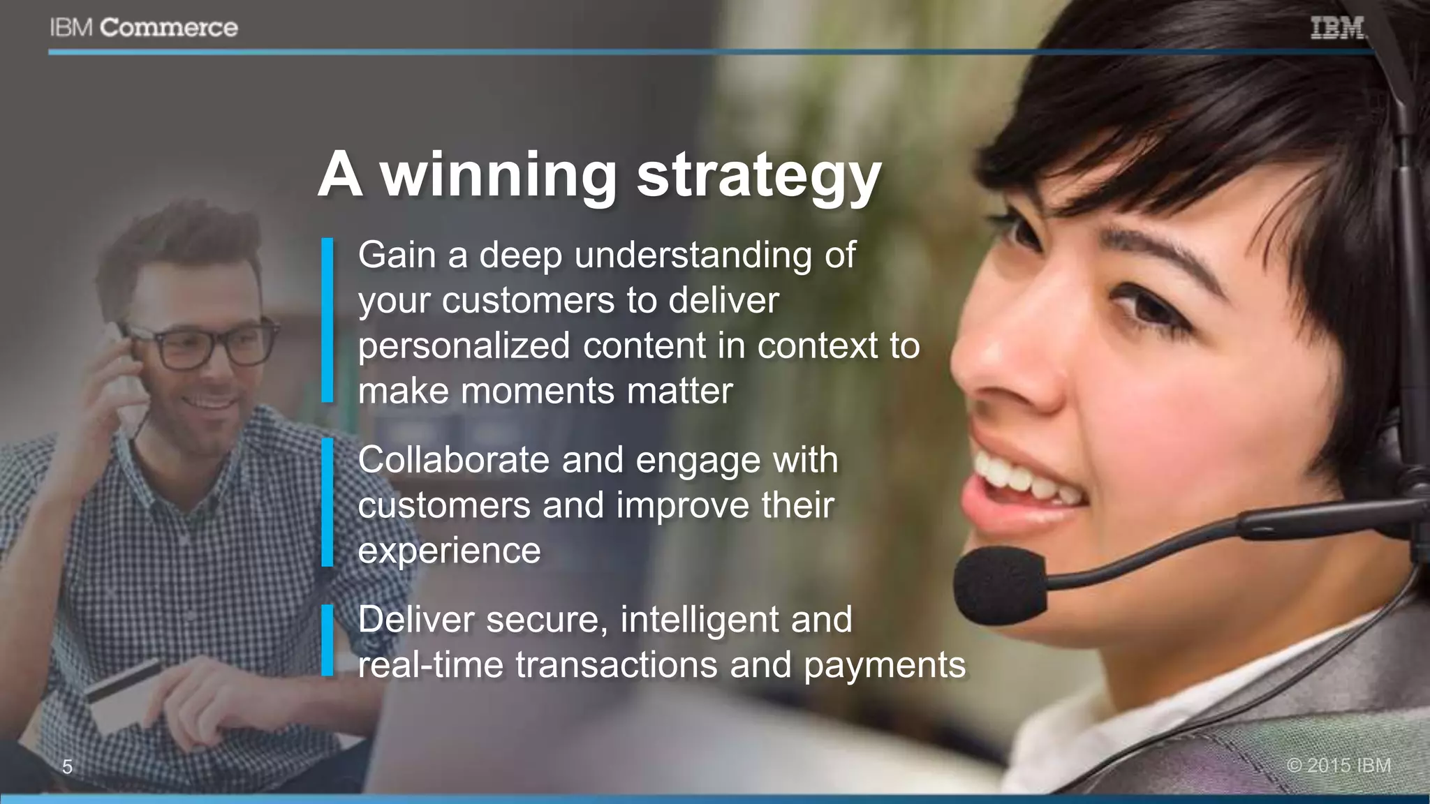 Gain a deep understanding of
your customers to deliver
personalized content in context to
make moments matter
Collaborate and engage with
customers and improve their
experience
Deliver secure, intelligent and
real-time transactions and payments
A winning strategy
 