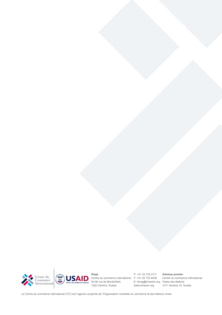 Le Centre du commerce international (ITC) est l’agence conjointe de l’Organisation mondiale du commerce et des Nations Unies.
Siège
Centre du commerce international
54-56 rue de Montbrillant
1202 Genève, Suisse
P: +41 22 730 0111
F: +41 22 733 4439
E: itcreg@intracen.org
www.intracen.org
Adresse postale
Centre du commerce international
Palais des Nations
1211 Genève 10, Suisse
 