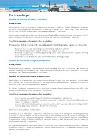 16
LE CONTEXTE DU COMMERCE ET DES DOUANES EN TUNISIE
Procédures d’appel
Domaine des pratiques déloyales à l’importation
Cadre juridique
Le domaine des pratiques déloyales à l’importation est régi par la loi n°99-9 du 13 février 1999 relative à la défense
contre les pratiques déloyales à l’importation et le décret n°2000-477 du 21 février 2000 portant fixation des
conditions et modalités de détermination des pratiques déloyales à l’importation.
Ces textes juridiques présentent les types de pratiques déloyales à l’importation (dumping et subventionnement)
et les mécanismes de défense contre ces pratiques ainsi que les phases procédurales y afférentes.
Conditions requises pour l’engagement de la procédure
L’engagement de la procédure contre les pratiques déloyales à l’importation repose sur 4 éléments :
–– Nécessité d’une requête présentée par une branche de production nationale
–– Production de la branche de produits similaires aux produits importés
–– Existence d’un dommage ou menace de dommage causé par les produits importés sujets du dumping
ou de subventionnement
–– Existence d’un lien de causalité entre les importations et le dommage allégué
Domaine des mesures de sauvegarde à l’importation
Cadre juridique
Les mesures de sauvegarde à l’importation sont régies par la loi n°98-106 du 18 décembre 1998 relative aux
mesures de sauvegarde à l’importation et l’arrêté du ministre du commerce du 12 août 2004 portant fixation des
procédures de la surveillance préalable à l’importation.
Domaine des mesures de sauvegarde à l’importation
Les mesures de sauvegarde ne compensent pas une pratique déloyale, mais elles permettent de suspendre
temporairement des vagues d’importations pour que les entreprises nationales puissent s’adapter à la concurrence
étrangère sur les marchés nationaux et internationaux.
En effet les mesures de sauvegarde ont pour objectif de promouvoir l’ajustement structurel et d’accroître plutôt
que de limiter la concurrence sur les marchés internationaux.
Conditions requises pour l’engagement de la procédure
–– Une mesure de sauvegarde ne peut être décidée que lorsqu’il aura été déterminé :
–– qu’un produit a été importé, quelle que soit la provenance, en quantités massives, dans l’absolu ou par
rapport à la production nationale,
–– et ce, de telle manière qu’il cause ou menace de causer un dommage grave à la branche de production
nationale de produits similaires ou directement concurrents.
Les mesures de surveillance à l’importation
L’article 30 de la loi n°98-106 du 18 décembre 1998 relative aux mesures de sauvegarde à l’importation stipule
que lorsqu’il s’avère que l’évolution des importations d’un produit donné menace de causer un dommage aux
producteurs nationaux, l’importation de ce produit peut être soumise à une surveillance préalable conformément
aux procédures fixées par l’arrêté du ministre du commerce du 12 août 2004 portant fixation des procédures de
la surveillance préalable à l’importation.
La surveillance préalable à l’importation, prend la forme d’une fiche d’information ayant pour objectif d’informer
le ministère chargé du commerce préalablement à la domiciliation bancaire, de toute opération d’importation des
produits soumis à ce régime.
Tunisie-FR.indd 16 08/03/2019 14:53
 