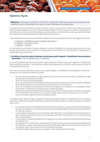 DOCUMENTATION AVANT LE DEDOUANEMENT
21
Opérateur Agréé
L’opérateur économique agréé est un statut accordé en vertu à une convention conclue entre la direction générale
des douanes et l’opérateur concerné, à toute entreprise établie en Tunisie, exerçant une activité en relation avec le
commerce extérieur et/ou une activité logistique, ayant la confiance de l’administration des douanes et remplissant
les conditions minimales édictées par la réglementation des douanes.
L’administration des douanes accorde le statut d’opérateur économique agréé selon l’une des catégories suivantes :
a. Catégorie « Simplifications des procédures douanières ».
b. Catégorie « Sécurité et sûreté »,
c. Catégorie « Complet ».
Les entreprises ayant obtenu l’une des catégories du statut d’opérateur économique agréé bénéficient, dans
le cadre de l’exercice de leurs activités, de simplifications et de facilitations conformément aux dispositions du
présent décret gouvernemental.
1. Conditions d’octroi du statut d’opérateur économique agréé catégorie « Simplification des procédures
douanières » et les simplifications qui en découlent
La direction générale des douanes accorde le statut d’opérateur économique agréé catégorie « Simplification
des procédures douanières » aux entreprises réalisant des opérations de commerce extérieur dans le cadre de
l’exercice de leurs activités.
Pour l’octroi du statut d’opérateur économique agréé catégorie « Simplification des procédures douanières »
l’entreprise doit remplir les conditions suivantes :
–– Avoir une situation douanière en règle notamment pour les trois dernières années qui précèdent la date
de dépôt de la demande de bénéfice,
–– Avoir une situation fiscale régularisée,
–– Avoir une situation financière solvable pour les trois dernières années qui précèdent la date de dépôt de
la demande de bénéfice, aussi bien pour l›entreprise que pour ses dirigeants,
–– Tenir une comptabilité commerciale conformément à la législation en vigueur et une comptabilité matière
informatisée et répondant aux exigences des contrôles douaniers,
–– Adoption de procédures fiables et acceptées par les services des douanes pour l’archivage des registres
et des informations de l’entreprise en vue de les protéger contre la perte, la destruction ou l’intrusion,
–– Avoir une situation régulière envers les caisses sociales.
L’entreprise ayant obtenu le statut d’opérateur économique agréé catégorie « Simplification des procédures
douanières » bénéficie des simplifications des formalités administratives avec les services douaniers qui consistent
notamment à :
–– Lui permettre d’enlever immédiatement ses marchandises sans être soumises à des contrôles physiques
aux points frontaliers et ce, moyennant des déclarations simplifiées établies conformément aux dispositions
du code des douanes,
–– Lui permettre de disposer de ses marchandises dès l’expiration d’une période fixée par la convention si
elle n’a pas été avisée par les services des douanes de la décision de procéder à un contrôle physique
de ses marchandises,
–– La domiciliation de toutes ses opérations douanières à un bureau régional de douane dénommé «bureau
de rattachement»,
–– la désignation d›un interlocuteur unique parmi les officiers de la douane dans le bureau de rattachement
de l›entreprise, chargé notamment de résoudre les difficultés qu›elle peut rencontrer et de la soutenir, le
cas échéant, dans l›accomplissement des formalités douanières,
–– le dépôt des déclarations douanières anticipées avant l’arrivée de la marchandise.
Référence : Décret gouvernemental n° 2018-612 du 17 juillet 2018, fixant les conditions, les procédures et les
modalités d’octroi, de suspension et de retrait du statut d’opérateur économique agréé.
Tunisie-FR.indd 21 08/03/2019 14:53
 