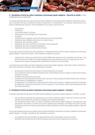 22
DOCUMENTATION AVANT LE DEDOUANEMENT
2 - Conditions d’octroi du statut d’opérateur économique agréé catégorie « Sécurité et sûreté » et les
simplifications qui en découlent
La direction générale des douanes accorde le statut d’opérateur économique agréé catégorie « Sécurité et sûreté »
aux entreprises dont leurs activités sont liées, directement ou indirectement, au domaine d’intervention de la
direction générale des douanes. Peuvent bénéficier de ce statut notamment les :
–– transporteurs,
–– transitaires,
–– commissionnaires en douane,
–– entrepreneurs d’acconnage et de manutention,
–– armateurs,
–– exploitants des magasins et aires de dédouanement et d’exportation,
–– exploitants des entrepôts privés pour le compte d’autrui,
–– exploitants des entrepôts publics,
–– exploitants des ports maritimes commerciaux et des aéroports,
–– exploitants des zones d’activités logistiques.
–– exploitants des parcs d’activités économiques.
En sus des conditions édictées au statut précédent, l’entreprise désirant obtenir le statut d›opérateur économique
agréé catégorie « Sécurité et sûreté » doit remplir les conditions suivantes :
–– respecter les normes de sécurité et de sûreté afférentes notamment à la protection des locaux, des
personnes et de la totalité de la chaîne logistique des marchandises prises en charge par ses soins,
–– disposer des moyens et équipements nécessaires à l’exercice de ses activités.
Les entreprises ayant obtenu le statut d’opérateur économique agréé catégorie « Sécurité et sûreté » bénéficient,
selon leurs domaines d’activités, des simplifications suivantes :
–– priorité dans le traitement des dossiers et des déclarations en douane,
–– accomplissement des formalités douanières des marchandises prises en charge en dehors des horaires
normaux de travail,
–– facilitation des procédures de transit,
–– remplacement des garanties financières par tout autre mode accepté par l’administration des douanes
conformément à la législation en vigueur,
–– la désignation d›un interlocuteur unique parmi les officiers de la douane, chargé notamment de résoudre
les difficultés qu›elle peut rencontrer et de la soutenir, le cas échéant, dans l›accomplissement des
formalités douanières.
3 - Conditions d’octroi du statut d’opérateur économique agréé catégorie « Complet »
La direction générale des douanes accorde le statut d’opérateur économique agréé catégorie « Complet » au profit :
–– des entreprises réalisant des opérations de commerce extérieur dans le cadre de l’exercice de leurs
activités et remplissant les conditions édictées par les statuts précédent,
–– des entreprises ayant obtenu le statut d’opérateur économique agréé catégorie «Simplification des
procédures douanières» et traitant pour leurs opérations de stockage, de transport et autres activités
logistiques avec des entreprises ayant obtenu le statut d’opérateur économique agréé catégorie « Sécurité
et sûreté ».
En sus des facilitations prévues aux articles par les statuts précédents, les titulaires du statut d’opérateur économique
agréé catégorie « Complet » bénéficient des facilitations suivantes :
–– accomplissement des formalités de dédouanement de la marchandise avant son arrivée,
–– facilitation des procédures de contrôle technique après accord des organismes concernés.
Tunisie-FR.indd 22 08/03/2019 14:53
 