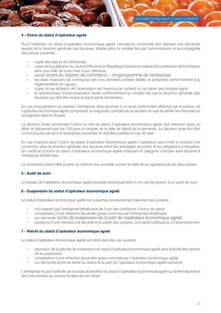 DOCUMENTATION AVANT LE DEDOUANEMENT
23
4 - Octroi du statut d’opérateur agrée
Pour l’obtention du statut d’opérateur économique agréé, l’entreprise concernée doit déposer une demande
auprès de la direction générale des douanes, établie selon le modèle fixé par l’administration et accompagnée
des pièces suivantes :
–– copie des statuts de l’entreprise,
–– copie de la publication au Journal Officiel de la République Tunisienne relative à la constitution de l’entreprise
ainsi que celle de toute mise à jour ultérieure,
–– extrait récent du registre de commerce, - l›organigramme de l›entreprise,
–– les états financiers de l’entreprise des trois dernières années établis et présentés conformément à la
réglementation en vigueur,
–– copie, le cas échéant, de l’autorisation de l’exercice de l’activité ou du cahier des charges signé,
–– le questionnaire d’auto-évaluation établi conformément au modèle fixé par la direction générale des
douanes qui doit être rempli et signé par le demandeur.
En cas d’acceptation du dossier, l’entreprise sera soumise à un audit préliminaire effectué par le bureau de
l’opérateur économique agréé comportant un diagnostic complet de sa situation en vue de vérifier les informations
consignées dans le dossier.
La décision finale concernant l’octroi ou non du statut d’opérateur économique agréé doit intervenir dans un
délai ne dépassant pas les 120 jours à compter de la date de dépôt de la demande. La décision prise doit être
communiquée par écrit à l’entreprise concernée et doit être justifiée en cas de rejet.
En cas d’accord pour l’octroi du statut d’opérateur économique agréé, l’opérateur sera invité à conclure une
convention avec la direction générale des douanes fixant les avantages accordés et les obligations à respecter.
Un certificat d’octroi du statut d’opérateur économique agréé indiquant la catégorie octroyée sera décerné à
l’entreprise bénéficiaire.
La convention prend effet à partir du dixième jour ouvrable suivant la date de sa signature par les deux parties.
5 - Audit de suivi
Le bureau de l’opérateur économique agréé procède périodiquement ou en cas de besoin, à un audit de suivi.
6 - Suspension du statut d’opérateur économique agréé
Le statut d’opérateur économique agréé est suspendu provisoirement dans les cas suivants :
–– non-respect par l’entreprise bénéficiaire de l’une des conditions d’octroi du statut,
–– constatation d’une infraction douanière grave commise par l’entreprise bénéficiaire,
–– sur demande écrite de suspension de la part de l›opérateur économique agréé,
–– existence d’une menace à la sécurité et la sûreté des citoyens, à la santé publique ou à l’environnement.
7 - Retrait du statut d’opérateur économique agréé
Le statut d’opérateur économique agréé est retiré dans les cas suivants :
–– expiration de la période de suspension du statut d’opérateur économique agréé sans la levée des raisons
de la suspension,
–– constatation d’une infraction douanière grave commise par l’opérateur économique agréé,
–– sur demande écrite de retrait du statut de la part de l’opérateur économique agréé concerné.
L’entreprise ne peut solliciter de nouveau le bénéfice du statut d’opérateur économique agréé qu’après l’expiration
des trois années qui suivent la date de son retrait.
Tunisie-FR.indd 23 08/03/2019 14:53
 