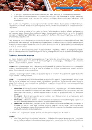 DOCUMENTATION AVANT LE DEDOUANEMENT
33
–– à quai, pour les marchandises en stationnement aux ports, aéroports ou points terrestres frontaliers,
–– ou dans les dépôts de l’importateur, pour la marchandise objet d’une autorisation provisoire d’enlèvement
et qui sont enlevées, et ce, dans un délai maximum de 15 jours à partir de la date d’enlèvement de la
marchandise.
Dans tous les cas, l’importateur ou son représentant doit prendre l’attache du service de contrôle technique à
l’importation pour fixer la date et le lieu de l’inspection afin de parachever la procédure de contrôle technique à
l’importation.
Le service du contrôle technique à l’importation se charge d’acheminer les échantillons prélevés aux laboratoires
aux fins des analyses et essais. Les résultats d’analyses et essais sont remis directement au service de contrôle
technique à l’importation par le laboratoire après acquittement des frais y afférents par l’importateur conformément
à l’article 10 du décret susvisé.
Dans le cas où le produit est reconnu non conforme, le service du contrôle technique à l’importation peut, selon
la nature de la non-conformité, soit ordonner son refoulement ou sa destruction conformément aux dispositions
légales en vigueur, soit autoriser sa mise en conformité, si la non-conformité ne touche pas les aspects de sécurité
et santé du consommateur.
Dans le cas d’une décision de refoulement ou de destruction, l’importateur est tenu de s’engager par écrit à
exécuter cette décision dans un délai ne dépassant pas 60 jours à partir de la date de réception de ladite décision.
Procédures du contrôle technique
Les étapes de traitement électronique des dossiers d’importation des produits soumis au contrôle technique
systématique relevant de la compétence du ministère chargé du commerce pour l’obtention d’une autorisation
de mise à la consommation, sont les suivantes :
Etape1 : L›importateur saisit et envoi « une demande d›autorisation de mise à la consommation ou d›autorisation
provisoire d›enlèvement » à l›organisme de contrôle technique concerné par le produit et ce, à travers le guichet
unique électronique du commerce extérieur.
L’opérateur ou son représentant peut suivre toutes les étapes du traitement de sa demande à partir du Guichet
unique virtuel et sans déplacement.
Etape 2 : L›organisme de contrôle technique reçoit la demande, consulte le dossier et vérifie les pièces jointes.
Dans le cas où le dossier est incomplet, il peut demander un complément d›information à travers le guichet
unique électronique du commerce extérieur. Après étude, l›organisme de contrôle technique peut prendre l›une
des décisions suivantes :
–– Décision 1 : Autorisation provisoire d›enlèvement. Dans ce cas, l›importateur peut procéder à l›enlèvement
de sa marchandise en vue de l›entreposer dans ses locaux dans l›attente de l›accomplissement des suites
des procédures (inspection, prélèvement d›échantillons et envoi au laboratoire aux fins des analyses et
essais).
–– Décision 2 : Contrôle au niveau des points frontaliers avant dédouanement de la marchandise (port,
aéroport, point d›entrée terrestre).
–– Décision 3 : Autorisation de mise à la consommation. Dans ce cas, l›importateur engage la procédure
de dédouanement de sa marchandise en vue de sa commercialisation.
–– Décision 4 : Refoulement ou destruction de la marchandise. Dans ce cas, l›importateur peut demander
le réexamen de son dossier, sinon il est tenu d›entamer l›opération de refoulement ou de destruction et
confirmer à l›organisme concerné que l›opération a été effectuée moyennant la présentation des documents
justifiant la réalisation de ladite opération.
Les étapes 3 et 4 ci-après font suite à la décision 1 ou à la décision 2 prise lors de l’étape 2.
Etape3 :
–– Cas d’une autorisation provisoire d’enlèvement : Après l’enlèvement de la marchandise, l’importateur
demande l’accomplissement des suites des procédures en vue de l’obtention de l’autorisation de mise
Tunisie-FR.indd 33 08/03/2019 14:53
 