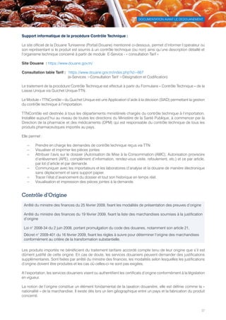 DOCUMENTATION AVANT LE DEDOUANEMENT
37
Support informatique de la procédure Contrôle Technique :
Le site officiel de la Douane Tunisienne (Portail Douane) mentionné ci-dessous, permet d’informer l’opérateur ou
son représentant si le produit est soumis à un contrôle technique (ou non) ainsi qu’une description détaillé et
l’organisme technique concerné à partir de module  E-Service - « consultation Tarif »
Site Douane  : https://www.douane.gov.tn/
Consultation table Tarif :	 https://www.douane.gov.tn/index.php?id=667
	 (e-Services Consultation Tarif Désignation et Codification)
Le traitement de la procédure Contrôle Technique est effectué à partir du Formulaire « Contrôle Technique » de la
Liasse Unique via Guichet Unique-TTN.
Le Module « TTNContôle » du Guichet Unique est une Application d’aide à la décision (SIAD) permettant la gestion
du contrôle technique à l’importation.
TTNContôle est destinée à tous les départements ministériels chargés du contrôle technique à l’importation.
Installée aujourd’hui au niveau de toutes les directions du Ministère de la Santé Publique, à commencer par la
Direction de la pharmacie et des médicaments (DPM) qui est responsable du contrôle technique de tous les
produits pharmaceutiques importés au pays.
Elle permet :
–– Prendre en charge les demandes de contrôle technique reçus via TTN
–– Visualiser et imprimer les pièces jointes
–– Attribuer l’avis sur le dossier (Autorisation de Mise à la Consommation (AMC), Autorisation provisoire
d’enlèvement (APE), complément d’information, rendez-vous visite, refoulement, etc.) et ce par article,
par lot d’article et par demande.
–– Communiquer avec les importateurs et les laboratoires d’analyse et la douane de manière électronique
sans déplacement et sans support papier.
–– Tracer l’état d’avancement du dossier et tout son historique en temps réel.
–– Visualisation et impression des pièces jointes à la demande.
Contrôle d’Origine
Les produits importés ne bénéficient du traitement tarifaire accordé compte tenu de leur origine que s’il est
dûment justifié de cette origine. En cas de doute, les services douaniers peuvent demander des justifications
supplémentaires. Sont fixées par arrêté du ministre des finances, les modalités selon lesquelles les justifications
d’origine doivent être produites et les cas où celles-ci ne sont pas exigées.
A l’exportation, les services douaniers visent ou authentifient les certificats d’origine conformément à la législation
en vigueur.
La notion de l’origine constitue un élément fondamental de la taxation douanière, elle est définie comme la «
nationalité » de la marchandise. Il existe dès lors un lien géographique entre un pays et la fabrication du produit
concerné.
Arrêté du ministre des finances du 25 février 2009, fixant les modalités de présentation des preuves d’origine
Arrêté du ministre des finances du 19 février 2009, fixant la liste des marchandises soumises à la justification
d’origine
Loi n° 2008-34 du 2 juin 2008, portant promulgation du code des douanes, notamment son article 21,
Décret n° 2009-401 du 16 février 2009, fixant les règles à suivre pour déterminer l’origine des marchandises
conformément au critère de la transformation substantielle.
Tunisie-FR.indd 37 08/03/2019 14:53
 