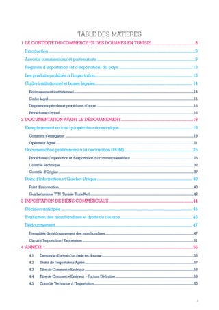 3
TABLE DES MATIERES
1	LE CONTEXTE DU COMMERCE ET DES DOUANES EN TUNISIE.........................................8
Introduction............................................................................................................................................9
Accords commerciaux et partenariats..............................................................................................9
Régimes d’importation (et d’exportation) du pays:...................................................................... 13
Les produits prohibés à l’importation............................................................................................. 13
Cadre institutionnel et bases légales............................................................................................. 14
Environnement institutionnel..............................................................................................................................................14
Cadre légal............................................................................................................................................................................15
Dispositions pénales et procédures d’appel...................................................................................................................15
Procédures d’appel..............................................................................................................................................................16
2	DOCUMENTATION AVANT LE DÉDOUANEMENT...................................................................18
Enregistrement en tant qu’opérateur économique...................................................................... 19
Comment s’enregistrer........................................................................................................................................................19
Opérateur Agréé...................................................................................................................................................................21
Documentation préliminaire à la déclaration (DDM)................................................................. 25
Procédures d’importation et d’exportation du commerce extérieur............................................................................25
Contrôle Technique..............................................................................................................................................................32
Contrôle d’Origine................................................................................................................................................................37
Point d’Information et Guichet Unique........................................................................................... 40
Point d’information................................................................................................................................................................40
Guichet unique TTN (Tunisie TradeNet)...........................................................................................................................42
3	IMPORTATION DE BIENS COMMERCIAUX..............................................................................44
Décision anticipée............................................................................................................................. 45
Evaluation des marchandises et droits de douane..................................................................... 46
Dédouanement................................................................................................................................... 47
Formalités de dédouanement des marchandises.........................................................................................................47
Circuit d’Importation / Exportation....................................................................................................................................51
4 	ANNEXE :........................................................................................................................................56
4.1	 Demande d’octroi d’un code en douane.............................................................................................................56
4.2	 Statut de l’exportateur Agréé.................................................................................................................................57
4.3	 Titre de Commerce Extérieur.................................................................................................................................58
4.4	 Titre de Commerce Extérieur – Facture Définitive.............................................................................................59
4.5	 Contrôle Technique à l’Importation......................................................................................................................60
Tunisie-FR.indd 3 08/03/2019 14:53
 