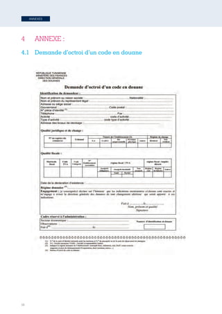 56
ANNEXES
4 	 ANNEXE :
4.1	 Demande d’octroi d’un code en douane
61
4 ANNEXE	
  :	
  
4.1 –	
  Demande	
  d’octroi	
  d’un	
  code	
  en	
  douane	
  	
  
Tunisie-FR.indd 56 08/03/2019 14:53
 