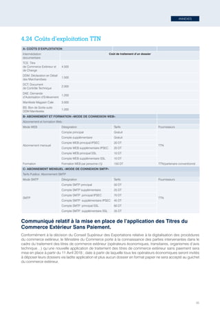 ANNEXES
95
4.24	Coûts d’exploitation TTN
A- COÛTS D’EXPLOITATION
Intermédiation
documentaire
Coût de traitement d’un dossier
TCE: Titre
de Commerce Extérieur et
de Change
4.500
DDM: Déclaration en Détail
des Marchandises
1.500
DCT: Document
de Contrôle Technique
2.000
DAE: Demande
d’Autorisation d’Enlèvement
1.200
Manifeste Magasin Cale 3.000
BS: Bon de Sortie suite
DDM Manifestée
1.200
B- ABONNEMENT ET FORMATION «MODE DE CONNEXION WEB»
Abonnement et formation Web:
Mode WEB Désignation Tarifs Fournisseurs
Abonnement mensuel
Compte principal Gratuit
TTN
Compte supplémentaire Gratuit
Compte WEB principal IPSEC 20 DT
Compte WEB supplémentaire IPSEC 20 DT
Compte WEB principal SSL 10 DT
Compte WEB supplémentaire SSL 10 DT
Formation Formation WEB par personne (1j) 150 DT TTN/partenaire conventionné
C- ABONNEMENT MENSUEL «MODE DE CONNEXION SMTP»
Tarifs Publics: Abonnement SMTP
Mode SMTP Désignation Tarifs Fournisseurs
SMTP
Compte SMTP principal 50 DT
TTN
Compte SMTP supplémentaire 25 DT
Compte SMTP  principal IPSEC 70 DT
Compte SMTP  supplémentaire IPSEC 45 DT
Compte SMTP  principal SSL 60 DT
Compte SMTP  supplémentaire SSL 35 DT
Communiqué relatif à la mise en place de l’application des Titres du
Commerce Extérieur Sans Paiement.
Conformément à la décision du Conseil Supérieur des Exportations relative à la digitalisation des procédures
du commerce extérieur, le Ministère du Commerce porte à la connaissance des parties intervenantes dans le
cadre du traitement des titres de commerce extérieur (opérateurs économiques, transitaires, organismes d’avis
technique…) qu’une nouvelle application de traitement des titres de commerce extérieur sans paiement sera
mise en place à partir du 11 Avril 2018 ; date à partir de laquelle tous les opérateurs économiques seront invités
à déposer leurs dossiers via ladite application et plus aucun dossier en format papier ne sera accepté au guichet
du commerce extérieur.
Tunisie-FR.indd 95 08/03/2019 14:53
 