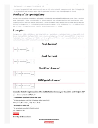 ot e o ds, t s used to o e t e e a g o t e sa e page to t e e t date o a te a ce ta pe od as elapsed (eg 3 st a c ,
31st December). It is the opposite of Carried down (or c/d).
( 4.) Balance Brought Forward (b/f): Balance b/f is used when the total amount mentioned on the previous page of an account is brought
to the next page. In other words, it is used to write the balance of an account on a page at the beginning of the account.
Posting of the opening Entry
In order to bring the balances of the previous year’s ledger to the new ledger, entry is passed in the particular journal. In fact, in the initial
entry, ‘To Balance b/d’ is written in the Debit side of the accounts which have Debit balance in the account book and in the Credit side of
those accounts which have Credit balance. ‘By Balance b/d’ is written. Generally, all assets have debit balances and all liabilities have credit
balances. The closing entry of the previous period or the previous accounting year is marked as the opening entry in the new period or new
year and posted in the respective accounts. That’s how we open those accounts in the new year.
Example –
Closing Balance of 31.12.2016: Debit Balance: Cash (Cash) ₹ 15,000; Bank ₹20,000; Debtors ₹15,000; Stock ₹10,000; Furniture ₹ 18,000; Credit
Balance : Creditors ₹25,000; Bills Payable ₹10,000. In such a situation, at the beginning of the year To Balance b/d ₹ 15,000 will be written in
the Debit side of Cash A/c, To Balance b/d ₹ 20,000 in Bank A/c but By Balance b/d ₹ ₹ in the creditor’s account. 25,000 will be written as
creditor’s credit balance. b/d for b/b and c/d for c/b can also be used.
Cash Account
1.1.2017 To Balance b/d
₹
15,00
₹
Bank Account
1.1.2017 To Balance b/d
₹
20,000
₹
Creditors’ Account
₹ 1.1.2017 By Balance b/d
₹
25,000
Bill Payable Account
₹ 1.1.2017 By Balance b/d
₹
10,000
Journalise the following transaction of M/s Mallika Fashion house nd post the entries to the Ledger: 2017
june 5. Business started with Cash ₹ 2,00,000
” 8. Opened a Bank account with syndicate Bank. 80,000
” 12. Goods purchased on credit from M/s Gulmohar Fashion house. 30,000
” 12. Purchase office machines, paid by cheque. 20,000
” 18. Rent paid By Cheque. 5,000
” 20. Sale of Goods on credit to M/s Mohit Bros. 10,000
” 22. Cash Sales. 15,000
Solution
Recording the Transactions :
In the Book of M/s Mallika Fashion House
Journal Entries
 