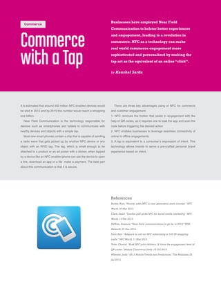 Commerce
with aTap
It is estimated that around 300 million NFC enabled devices would
be sold in 2013 and by 2015 this number would reach a whopping
one billion.
Near Field Communication is the technology responsible for
devices such as smartphones and tablets to communicate with
nearby devices and objects with a simple tap.
Most new smart phones contain a chip that is capable of sending
a radio wave that gets picked up by another NFC device or any
object with an RFID tag. The tag, which is small enough to be
attached to a product or an ad poster with a sticker, when tapped
by a device like an NFC enabled phone can ask the device to open
a link, download an app or a file make a payment. The best part
about this communication is that it is secure.
Businesses have employed Near Field
Communication to bolster better experiences
and engagement, leading to a revolution in
commerce. NFC as a technology can make
real world commerce engagement more
sophisticated and personalized by making the
tap act as the equivalent of an online “click”.
by Kaushal Sarda
References
Boden, Rian.“Hointer adds NFC to next generation store concept.” NFC
World. 06 Mar 2013.
Clark, Sarah.“London pub picks NFC for social media marketing.” NFC
World. 13 Feb 2013.
Deffree, Suzanne.“Near-field communications to go far in 2013.” EDN
Network. 07 Dec 2012.
Dyer, Karl.“Adspace to roll out NFC advertising in 140 US shopping
malls.” NFC World. 11 Mar 2013.
Tode, Chantal.“Kraft NFC pilot delivers 12 times the engagement level of
QR codes.” Mobile Commerce Daily. 18 Oct 2012.
Wheeler, Judd.“2013 Mobile Trends and Predictions.” The Mobilists. 22
Jan 2013.
There are three key advantages using of NFC for commerce
and customer engagement:
1. NFC removes the friction that exists in engagement with the
help of QR codes, as it requires one to load the app and scan the
code before triggering the desired action
2. NFC enables businesses to leverage seamless connectivity of
online to offline engagements
3. A tap is equivalent to a consumer’s expression of intent. This
technology allows brands to serve a pre-crafted personal brand
experience based on intent.
Commerce
 